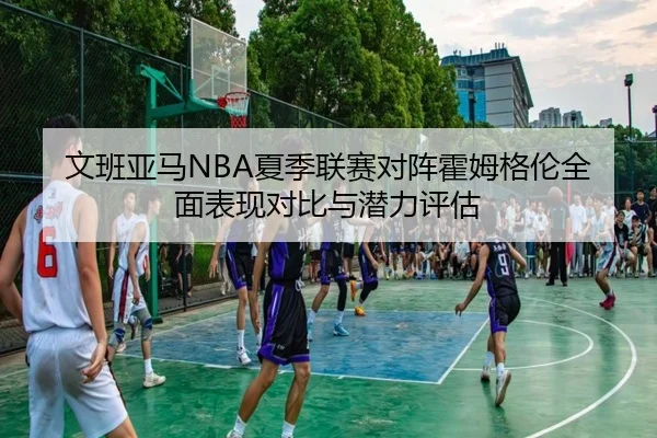 文班亚马NBA夏季联赛对阵霍姆格伦全面表现对比与潜力评估